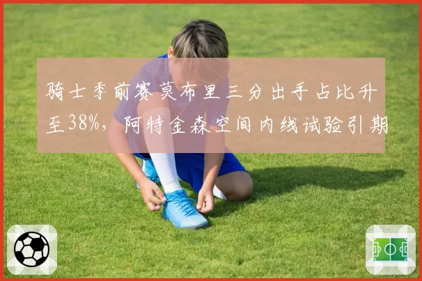 骑士季前赛莫布里三分出手占比升至38%,阿特金森空间内线试验引期待