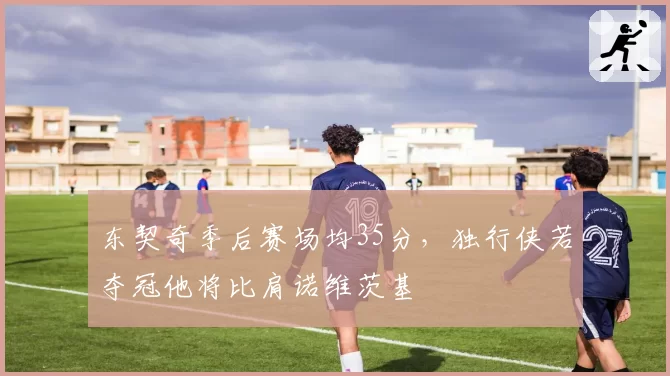 东契奇季后赛场均35分,独行侠若夺冠他将比肩诺维茨基