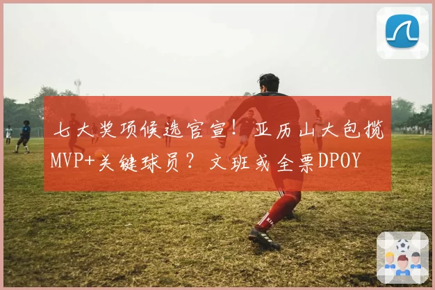 七大奖项候选官宣！亚历山大包揽MVP+关键球员？文班或全票DPOY