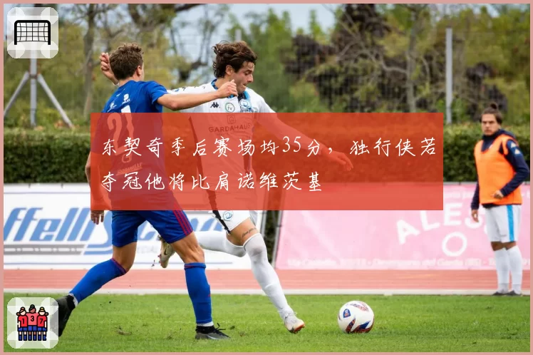 东契奇季后赛场均35分,独行侠若夺冠他将比肩诺维茨基