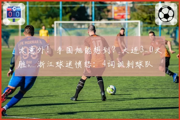 太意外！李国旭能想到？大连3_0大胜，浙江球迷愤怒：4词讽刺球队