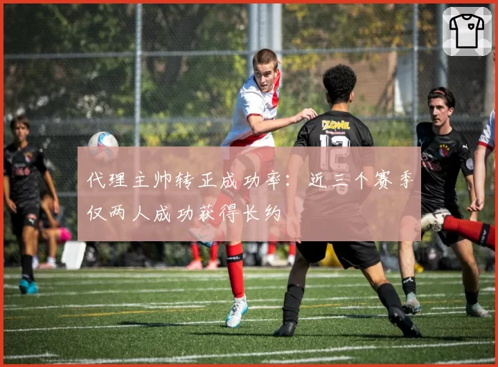 代理主帅转正成功率:近三个赛季仅两人成功获得长约