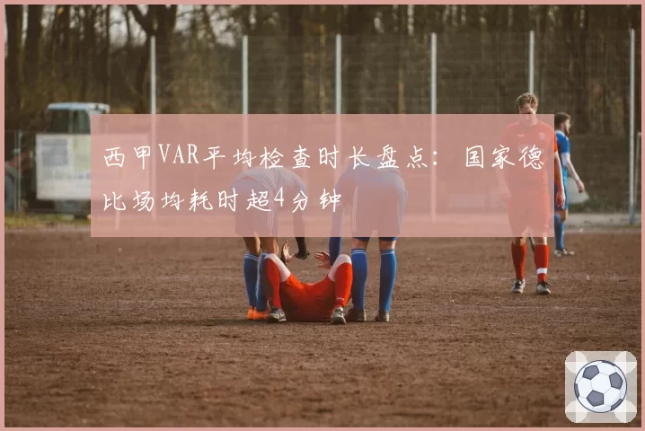 西甲VAR平均检查时长盘点:国家德比场均耗时超4分钟