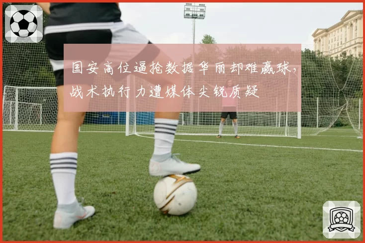 国安高位逼抢数据华丽却难赢球，战术执行力遭媒体尖锐质疑
