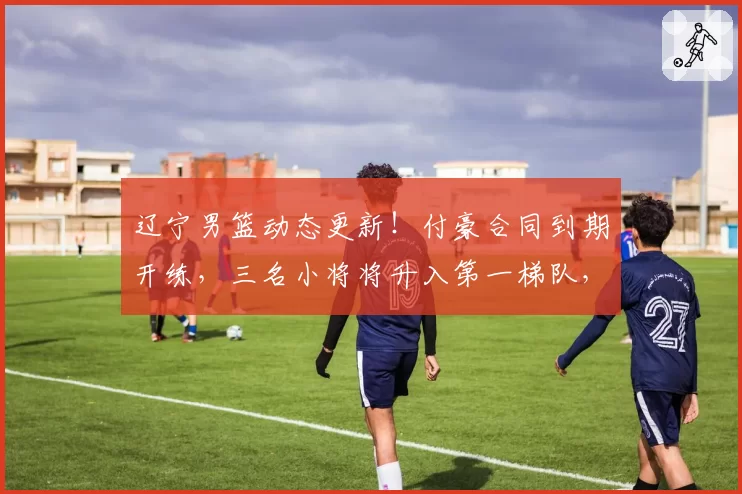辽宁男篮动态更新！付豪合同到期开练，三名小将将升入第一梯队，球队不会放赵继伟离开