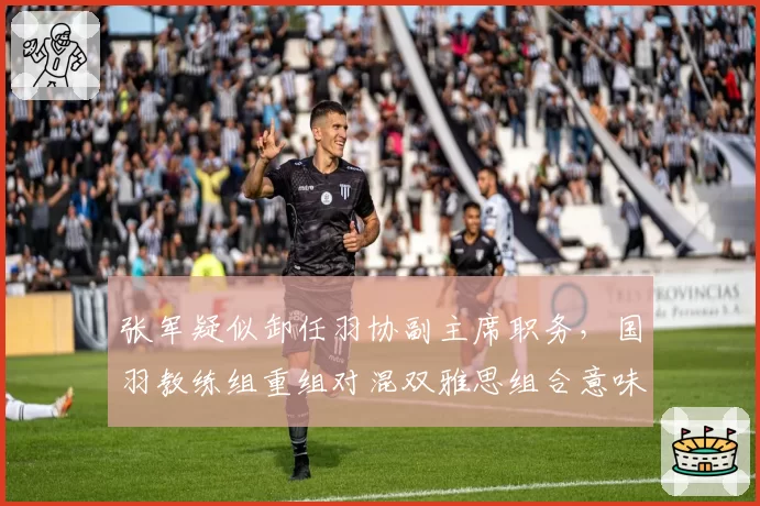 张军疑似卸任羽协副主席职务,国羽教练组重组对混双雅思组合意味着什么?