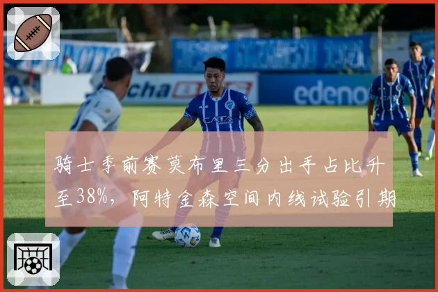 骑士季前赛莫布里三分出手占比升至38%,阿特金森空间内线试验引期待