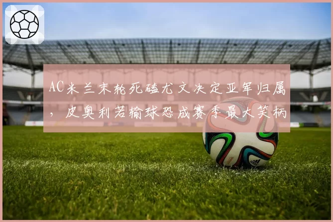 AC米兰末轮死磕尤文决定亚军归属，皮奥利若输球恐成赛季最大笑柄