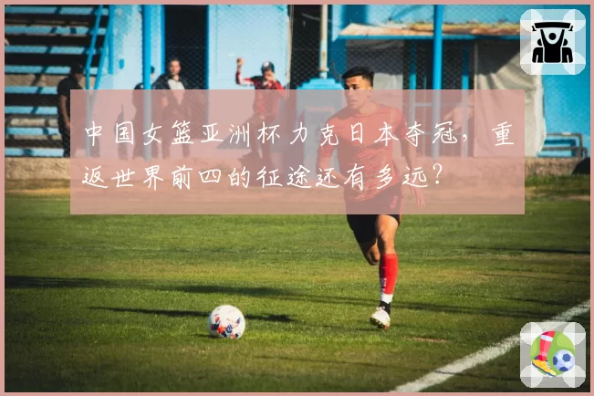 中国女篮亚洲杯力克日本夺冠,重返世界前四的征途还有多远?