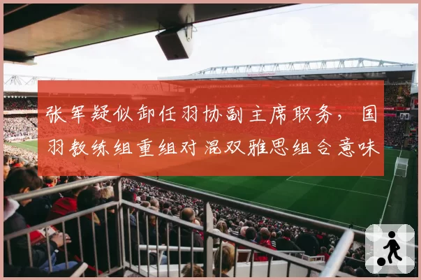 张军疑似卸任羽协副主席职务,国羽教练组重组对混双雅思组合意味着什么?