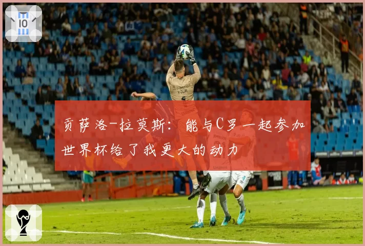 贡萨洛-拉莫斯：能与C罗一起参加世界杯给了我更大的动力