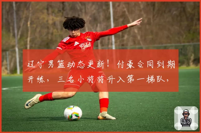 辽宁男篮动态更新！付豪合同到期开练，三名小将将升入第一梯队，球队不会放赵继伟离开