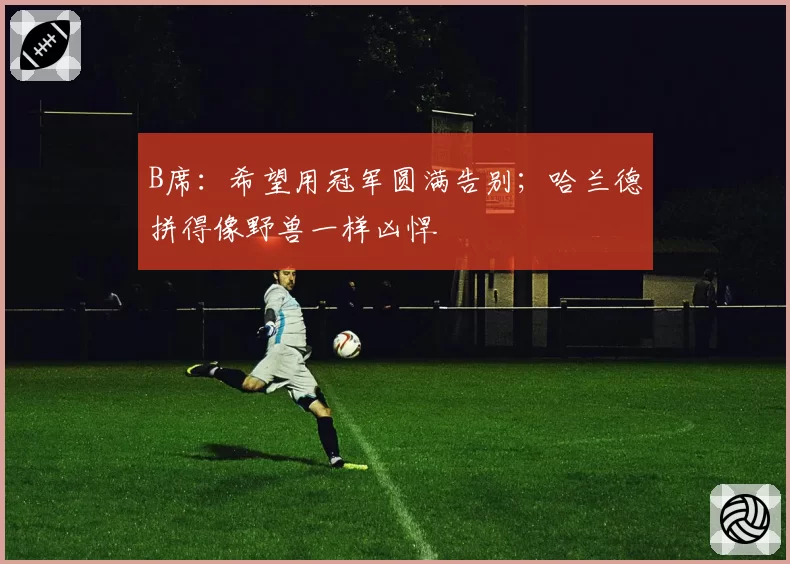 B席：希望用冠军圆满告别；哈兰德拼得像野兽一样凶悍