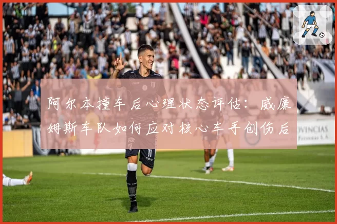 阿尔本撞车后心理状态评估:威廉姆斯车队如何应对核心车手创伤后应激?