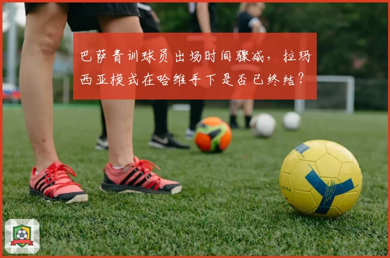 巴萨青训球员出场时间骤减，拉玛西亚模式在哈维手下是否已终结？