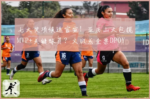 七大奖项候选官宣！亚历山大包揽MVP+关键球员？文班或全票DPOY