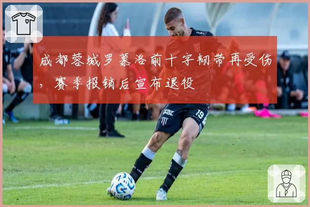 成都蓉城罗慕洛前十字韧带再受伤，赛季报销后宣布退役