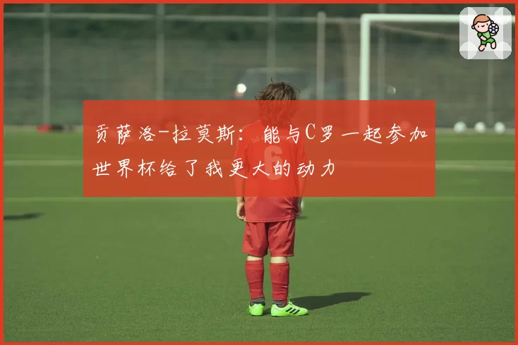 贡萨洛-拉莫斯：能与C罗一起参加世界杯给了我更大的动力