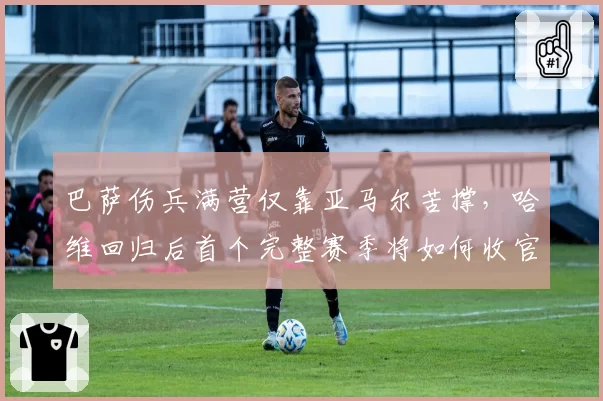 巴萨伤兵满营仅靠亚马尔苦撑，哈维回归后首个完整赛季将如何收官？