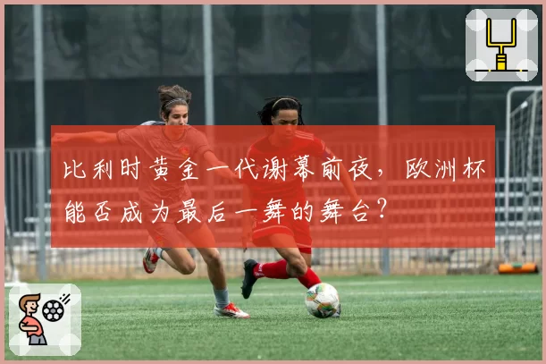 比利时黄金一代谢幕前夜,欧洲杯能否成为最后一舞的舞台?