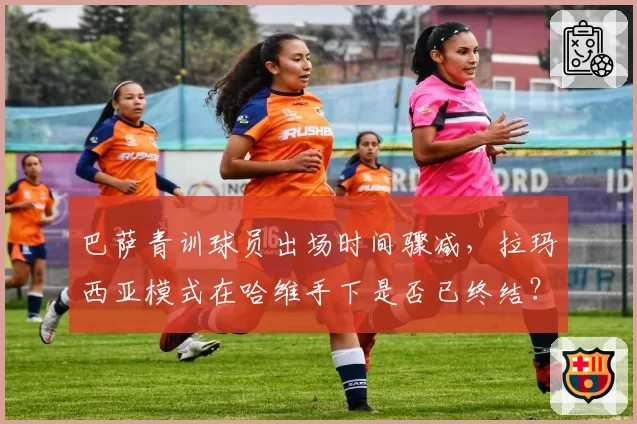 巴萨青训球员出场时间骤减，拉玛西亚模式在哈维手下是否已终结？
