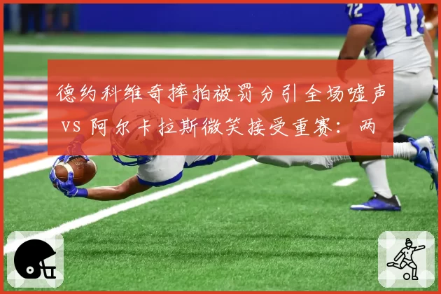 德约科维奇摔拍被罚分引全场嘘声 vs 阿尔卡拉斯微笑接受重赛：两代球王情绪管理天壤之别