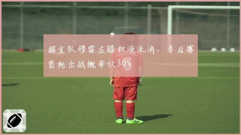 掘金队穆雷左膝积液未消,季后赛首轮出战概率仅30%