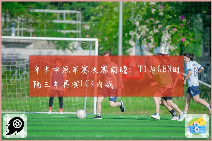 年季中冠军赛决赛前瞻:T1与GEN时隔三年再演LCK内战
