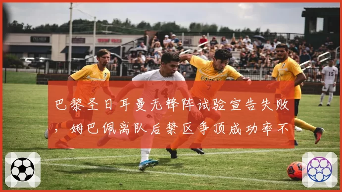 巴黎圣日耳曼无锋阵试验宣告失败,姆巴佩离队后禁区争顶成功率不足40%