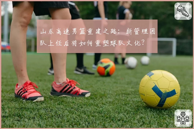 山东高速男篮重建之路:新管理团队上任后将如何重塑球队文化?