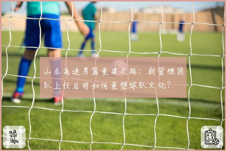 山东高速男篮重建之路:新管理团队上任后将如何重塑球队文化?