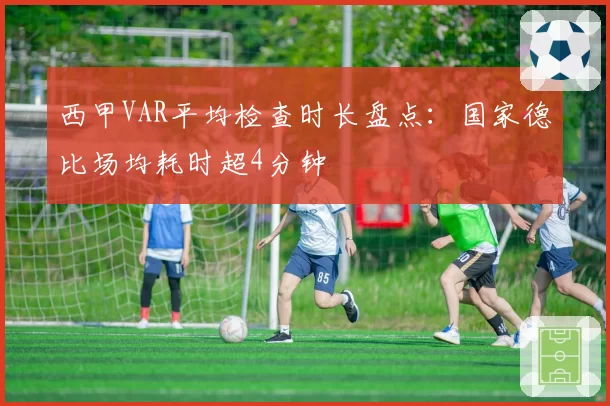 西甲VAR平均检查时长盘点：国家德比场均耗时超4分钟