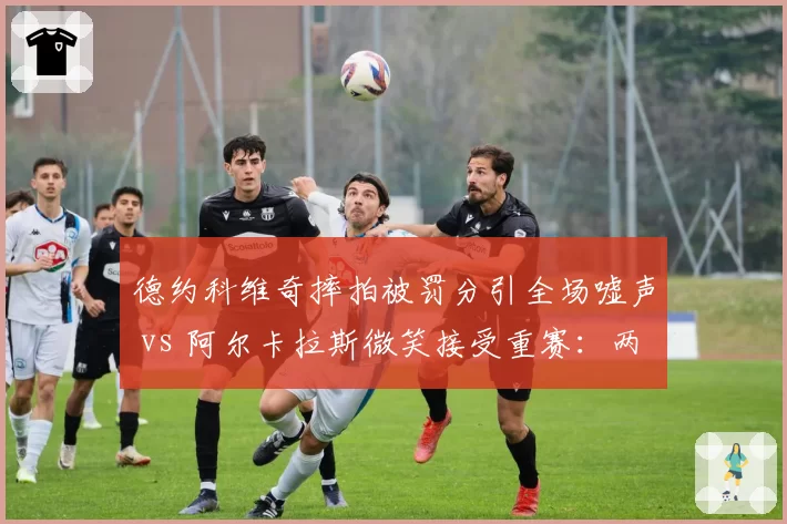 德约科维奇摔拍被罚分引全场嘘声 vs 阿尔卡拉斯微笑接受重赛：两代球王情绪管理天壤之别
