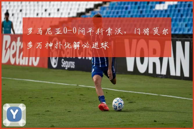 罗马尼亚0-0闷平科索沃，门将莫尔多万神扑化解必进球