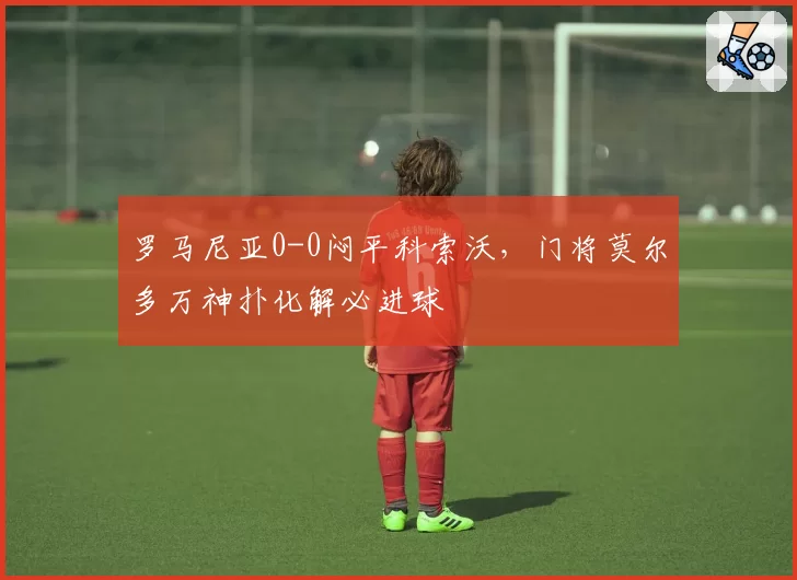 罗马尼亚0-0闷平科索沃，门将莫尔多万神扑化解必进球