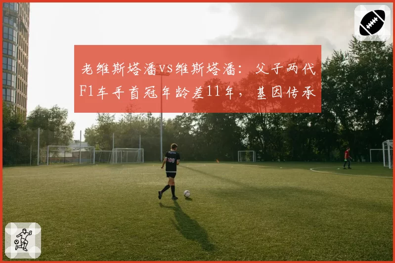 老维斯塔潘vs维斯塔潘:父子两代F1车手首冠年龄差11年,基因传承创纪录