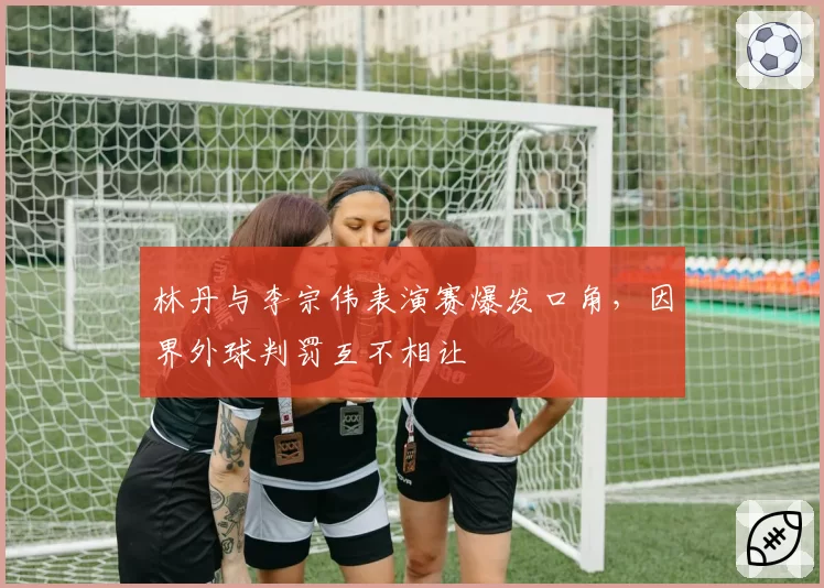 林丹与李宗伟表演赛爆发口角，因界外球判罚互不相让