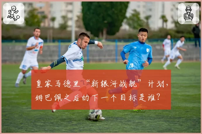 皇家马德里“新银河战舰”计划，姆巴佩之后的下一个目标是谁？