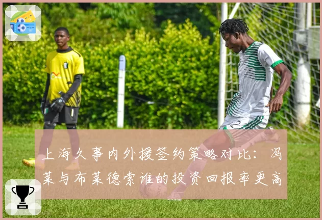 上海久事内外援签约策略对比：冯莱与布莱德索谁的投资回报率更高？
