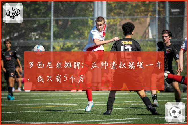 罗西尼尔摊牌：瓜帅渣叔能缓一年，我只有5个月