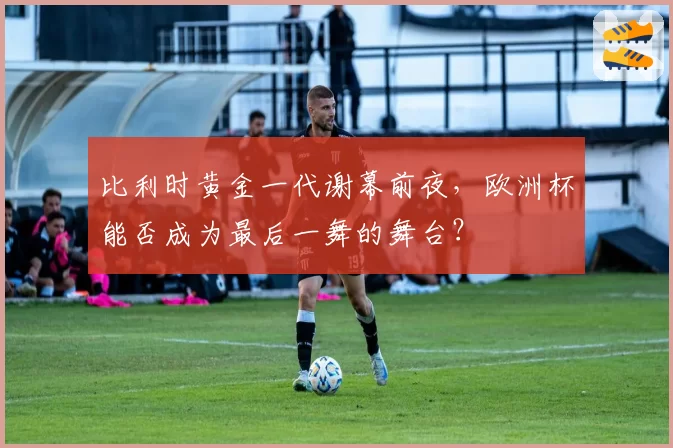 比利时黄金一代谢幕前夜，欧洲杯能否成为最后一舞的舞台？